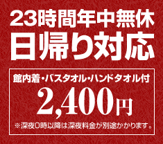 23時間年中無休　日帰り対応　館内着・バスタオル・ハンドタオル付　2.400円　※深夜0時以降は深夜料金が別途かかります。
